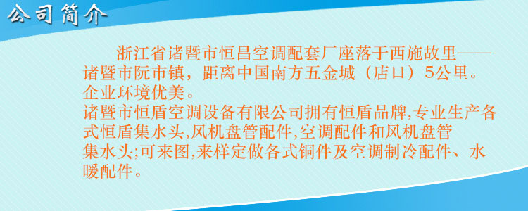 浙江省諸暨市恒昌空調(diào)配套廠座落于西施故里——諸暨市阮市鎮(zhèn)，距離中國(guó)南方五金城（店口）5公里。企業(yè)環(huán)境優(yōu)美，交通便利。 諸暨市恒盾空調(diào)設(shè)備有限公司擁有恒盾品牌,專業(yè)生產(chǎn)各式恒盾集水頭,風(fēng)機(jī)盤管配件,中央空調(diào)配件和風(fēng)機(jī)盤管集水頭;可來(lái)圖,來(lái)樣定做各式銅件及空調(diào)制冷配件、水暖配件;聯(lián)系人:梁云昌,聯(lián)系電話:013867587038.網(wǎng)址:http://www.hunti.com.cn